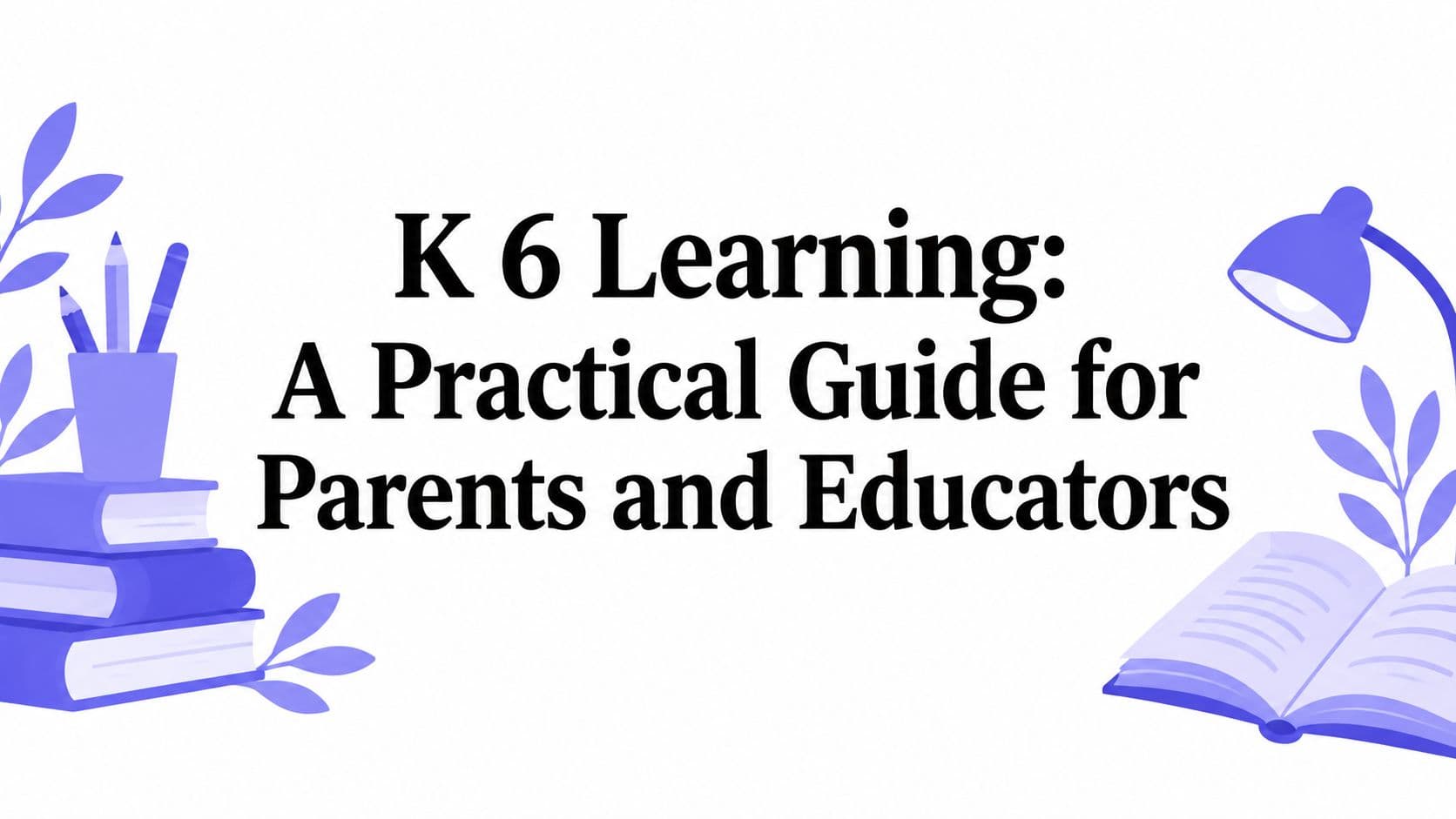 K 6 Learning: A Practical Guide for Parents and Educators